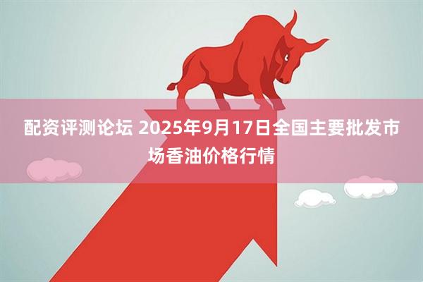 配资评测论坛 2025年9月17日全国主要批发市场香油价格行情