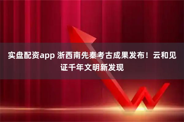 实盘配资app 浙西南先秦考古成果发布！云和见证千年文明新发现