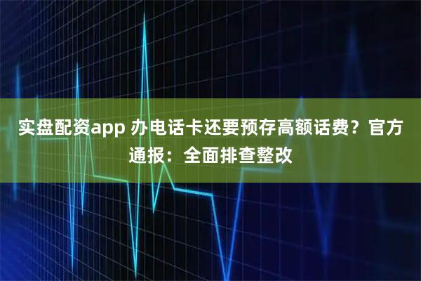 实盘配资app 办电话卡还要预存高额话费？官方通报：全面排查整改