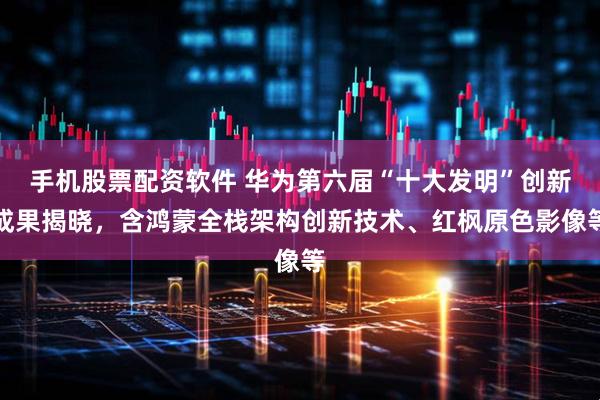 手机股票配资软件 华为第六届“十大发明”创新成果揭晓，含鸿蒙全栈架构创新技术、红枫原色影像等