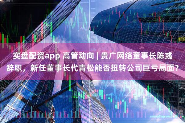 实盘配资app 高管动向 | 贵广网络董事长陈彧辞职，新任董事长代青松能否扭转公司巨亏局面？
