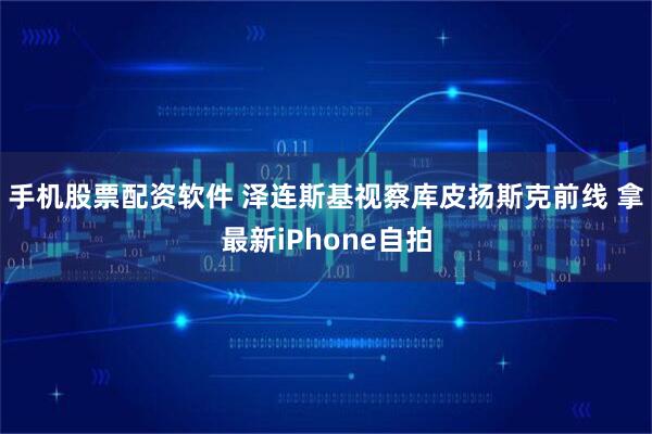 手机股票配资软件 泽连斯基视察库皮扬斯克前线 拿最新iPhone自拍
