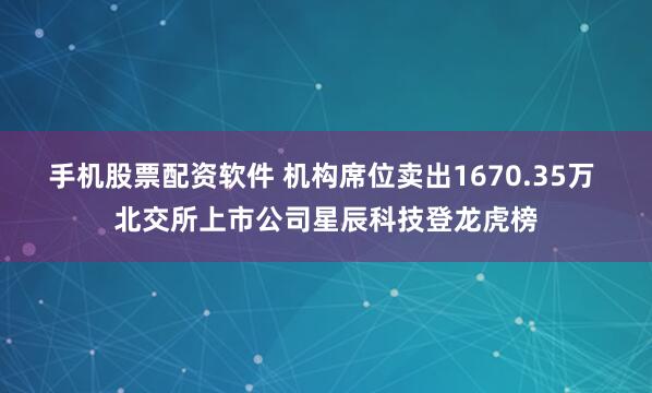 手机股票配资软件 机构席位卖出1670.35万 北交所上市公司星辰科技登龙虎榜