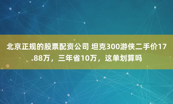 北京正规的股票配资公司 坦克300游侠二手价17.88万，三年省10万，这单划算吗