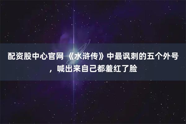 配资股中心官网 《水浒传》中最讽刺的五个外号，喊出来自己都羞红了脸