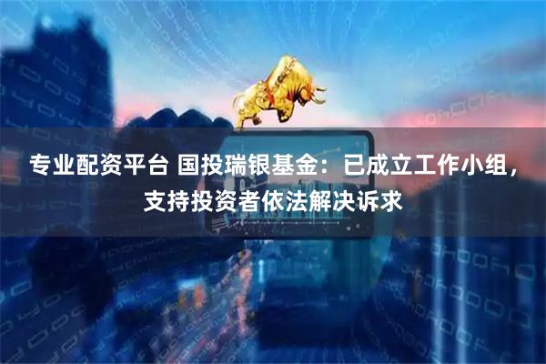 专业配资平台 国投瑞银基金：已成立工作小组，支持投资者依法解决诉求