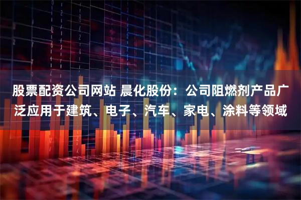 股票配资公司网站 晨化股份：公司阻燃剂产品广泛应用于建筑、电子、汽车、家电、涂料等领域