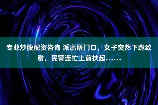 专业炒股配资咨询 派出所门口，女子突然下跪致谢，民警连忙上前扶起……