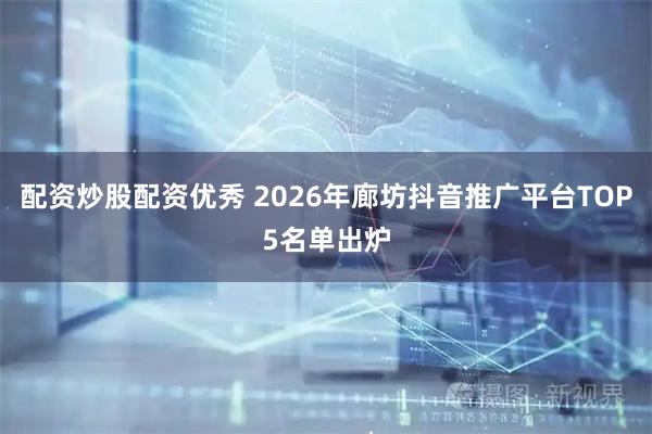 配资炒股配资优秀 2026年廊坊抖音推广平台TOP5名单出炉