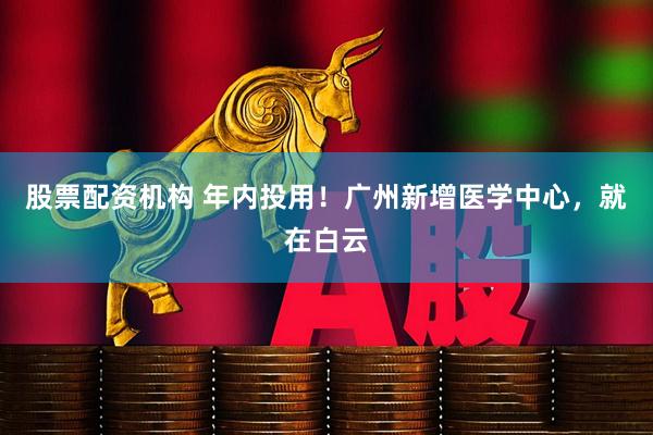 股票配资机构 年内投用！广州新增医学中心，就在白云