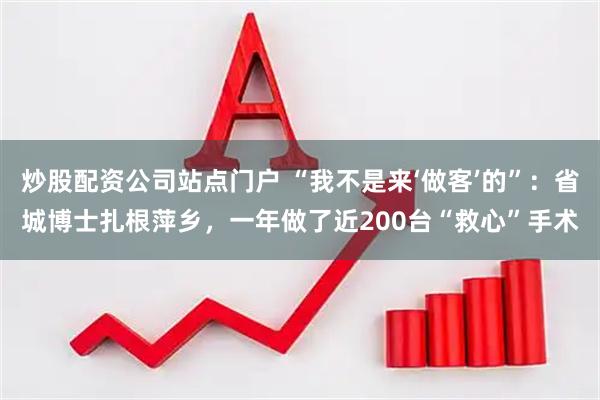 炒股配资公司站点门户 “我不是来‘做客’的”:省城博士扎根萍乡,一年做了近200台“救心”手术