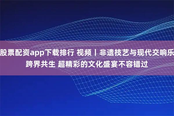 股票配资app下载排行 视频丨非遗技艺与现代交响乐跨界共生 超精彩的文化盛宴不容错过