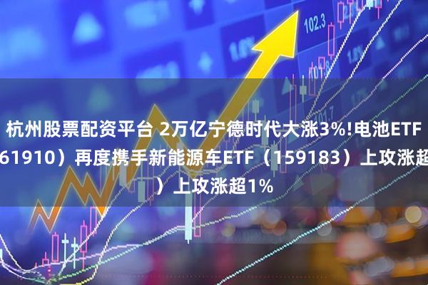 杭州股票配资平台 2万亿宁德时代大涨3%!电池ETF（561910）再度携手新能源车ETF（159183）上攻涨超1%