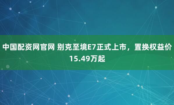 中国配资网官网 别克至境E7正式上市，置换权益价15.49万起