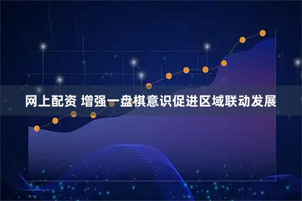 网上配资 增强一盘棋意识促进区域联动发展