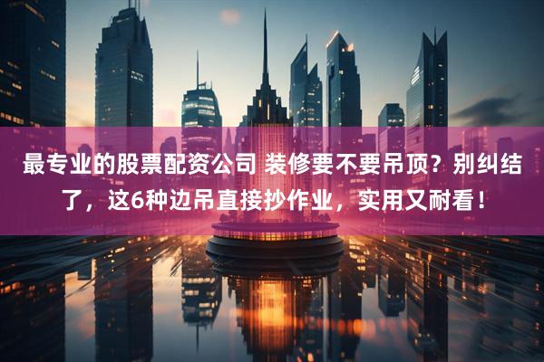 最专业的股票配资公司 装修要不要吊顶？别纠结了，这6种边吊直接抄作业，实用又耐看！