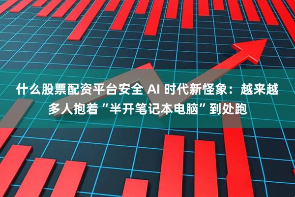 什么股票配资平台安全 AI 时代新怪象：越来越多人抱着“半开笔记本电脑”到处跑