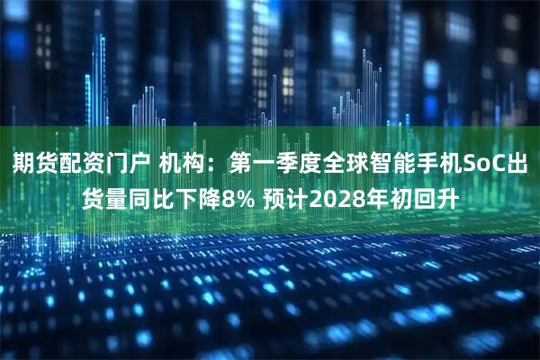 期货配资门户 机构：第一季度全球智能手机SoC出货量同比下降8% 预计2028年初回升