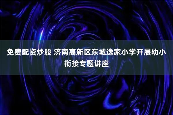 免费配资炒股 济南高新区东城逸家小学开展幼小衔接专题讲座