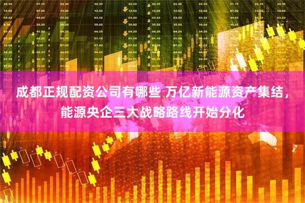 成都正规配资公司有哪些 万亿新能源资产集结，能源央企三大战略路线开始分化