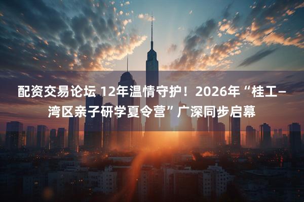 配资交易论坛 12年温情守护!2026年“桂工—湾区亲子研学夏令营”广深同步启幕