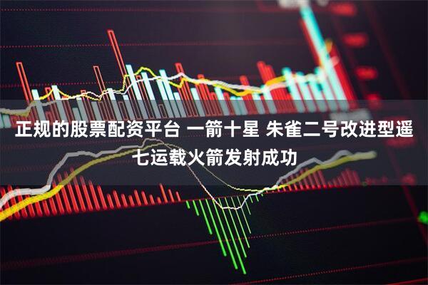 正规的股票配资平台 一箭十星 朱雀二号改进型遥七运载火箭发射成功