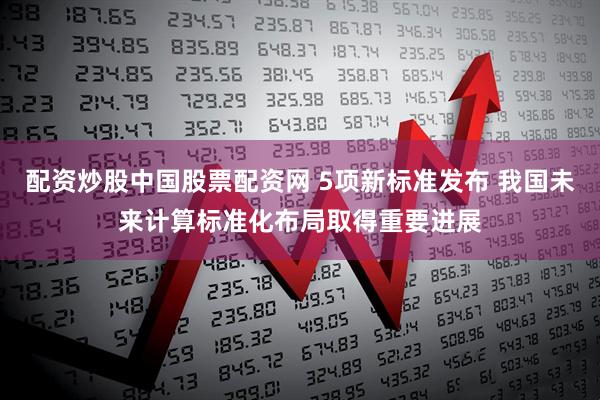 配资炒股中国股票配资网 5项新标准发布 我国未来计算标准化布局取得重要进展